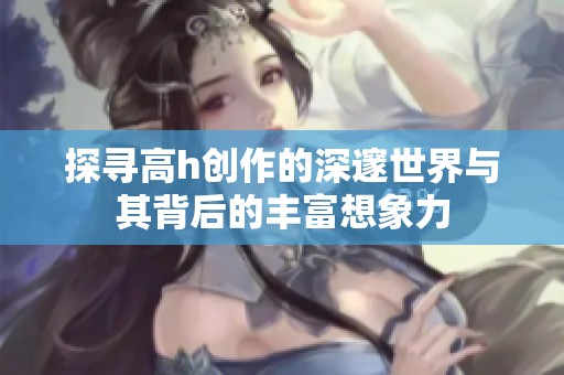 探寻高h创作的深邃世界与其背后的丰富想象力