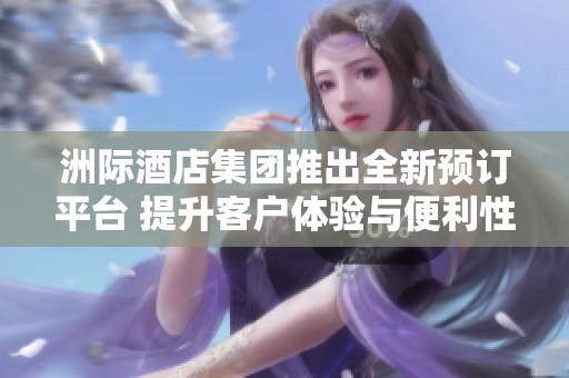洲际酒店集团推出全新预订平台 提升客户体验与便利性