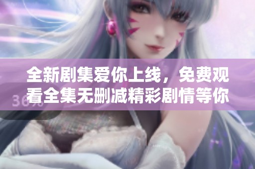 全新剧集爱你上线，免费观看全集无删减精彩剧情等你来追
