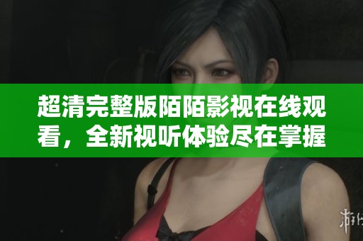 超清完整版陌陌影视在线观看，全新视听体验尽在掌握之中