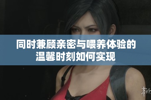 同时兼顾亲密与喂养体验的温馨时刻如何实现