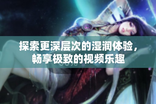 探索更深层次的湿润体验，畅享极致的视频乐趣