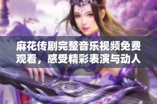 麻花传剧完整音乐视频免费观看，感受精彩表演与动人旋律
