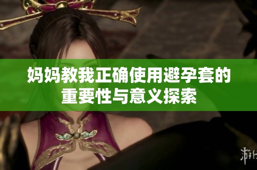 妈妈教我正确使用避孕套的重要性与意义探索