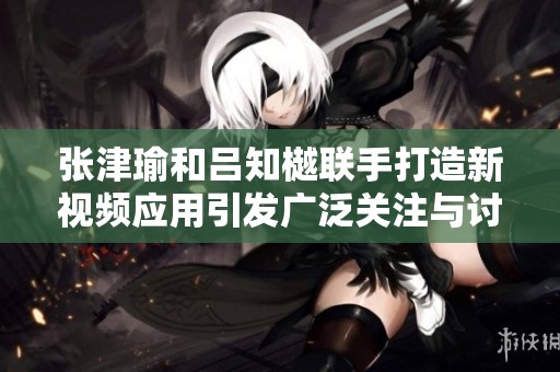 张津瑜和吕知樾联手打造新视频应用引发广泛关注与讨论