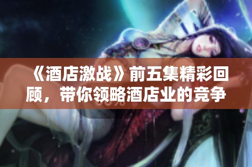 《酒店激战》前五集精彩回顾，带你领略酒店业的竞争与阴谋
