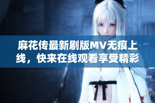 麻花传最新剧版MV无痕上线，快来在线观看享受精彩演绎