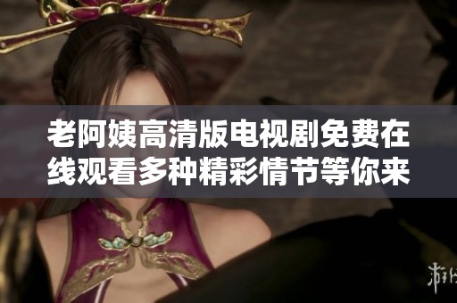 老阿姨高清版电视剧免费在线观看多种精彩情节等你来欣赏