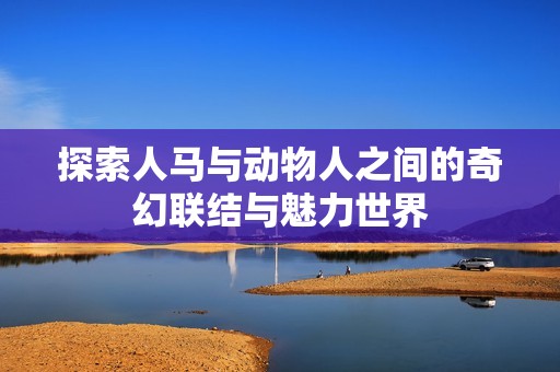 探索人马与动物人之间的奇幻联结与魅力世界