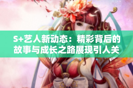 S+艺人新动态：精彩背后的故事与成长之路展现引人关注