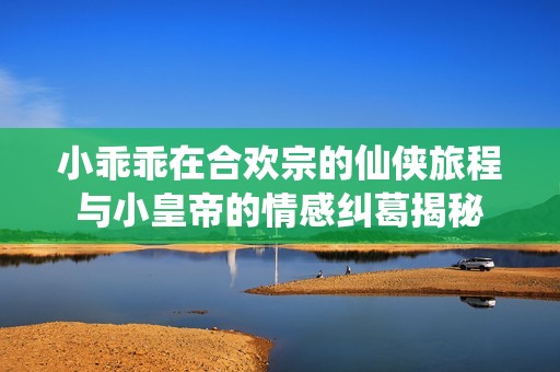 小乖乖在合欢宗的仙侠旅程与小皇帝的情感纠葛揭秘