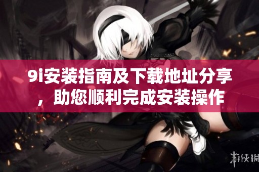 9i安装指南及下载地址分享，助您顺利完成安装操作