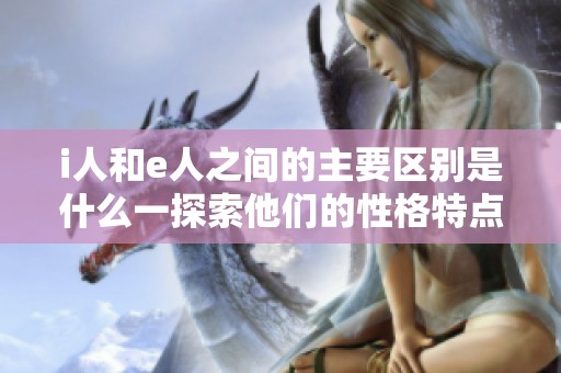 i人和e人之间的主要区别是什么一探索他们的性格特点与行为模式