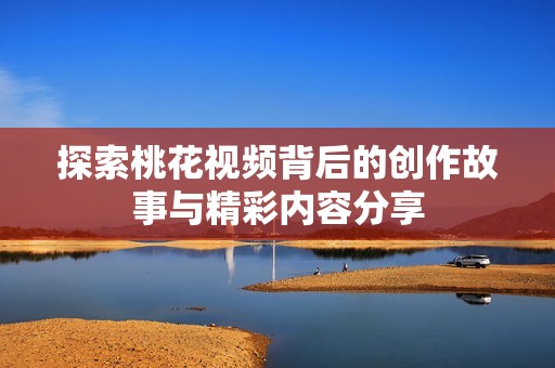 探索桃花视频背后的创作故事与精彩内容分享