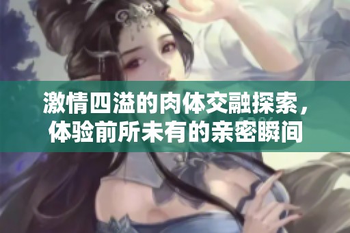 激情四溢的肉体交融探索，体验前所未有的亲密瞬间