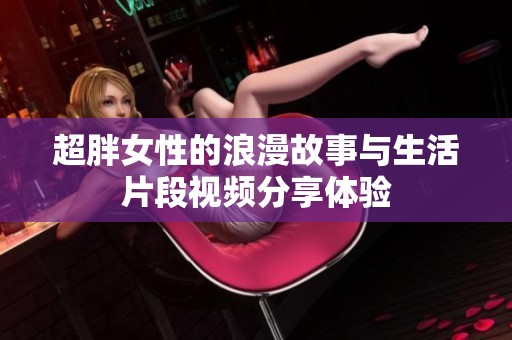 超胖女性的浪漫故事与生活片段视频分享体验