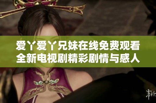 爱丫爱丫兄妹在线免费观看全新电视剧精彩剧情与感人瞬间盘点