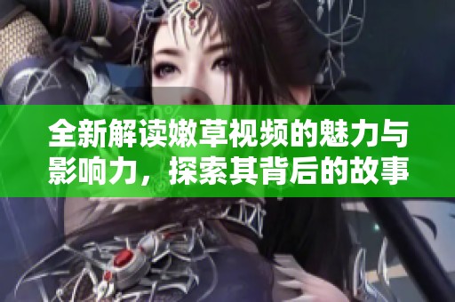 全新解读嫩草视频的魅力与影响力，探索其背后的故事与文化意义