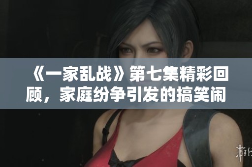 《一家乱战》第七集精彩回顾，家庭纷争引发的搞笑闹剧再升级