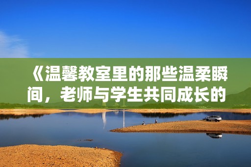 《温馨教室里的那些温柔瞬间，老师与学生共同成长的故事》