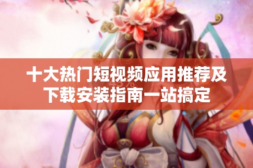 十大热门短视频应用推荐及下载安装指南一站搞定