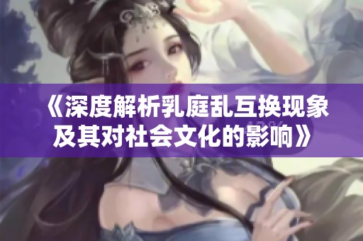 《深度解析乳庭乱互换现象及其对社会文化的影响》