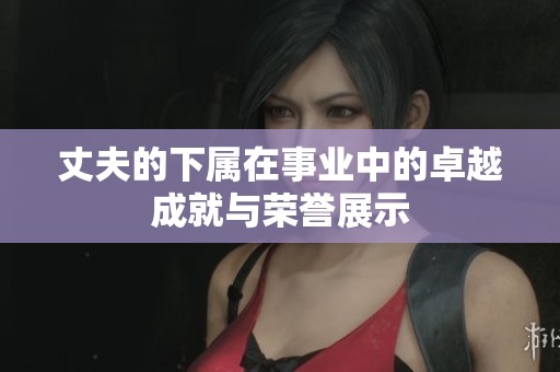 丈夫的下属在事业中的卓越成就与荣誉展示