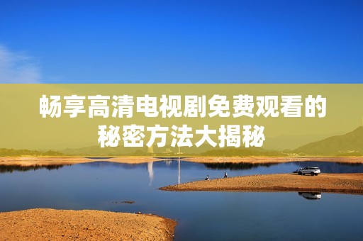 畅享高清电视剧免费观看的秘密方法大揭秘