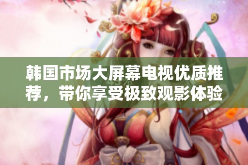 韩国市场大屏幕电视优质推荐，带你享受极致观影体验