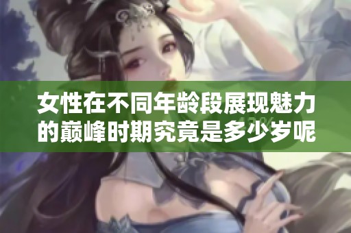 女性在不同年龄段展现魅力的巅峰时期究竟是多少岁呢