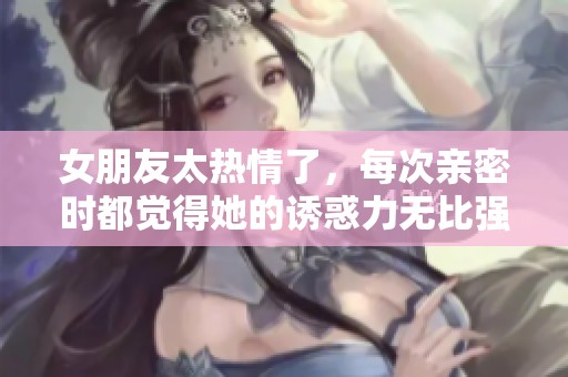 女朋友太热情了，每次亲密时都觉得她的诱惑力无比强大
