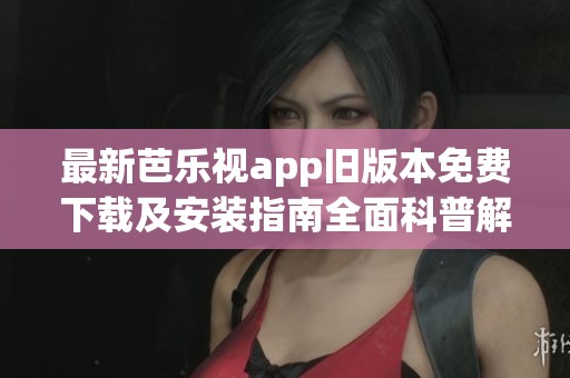 最新芭乐视app旧版本免费下载及安装指南全面科普解析