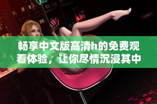 畅享中文版高清h的免费观看体验，让你尽情沉浸其中