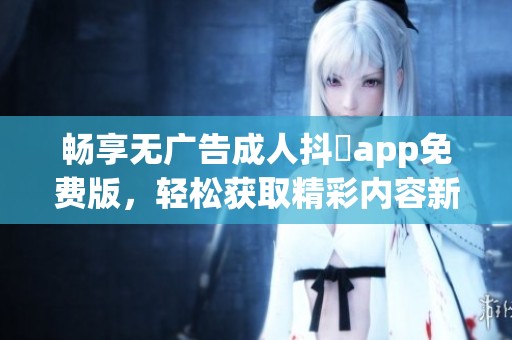畅享无广告成人抖抈app免费版，轻松获取精彩内容新体验