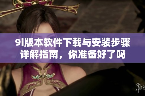9i版本软件下载与安装步骤详解指南，你准备好了吗