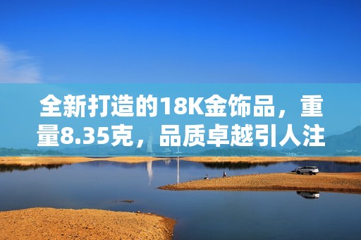全新打造的18K金饰品，重量8.35克，品质卓越引人注目