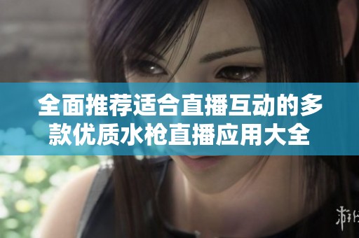 全面推荐适合直播互动的多款优质水枪直播应用大全