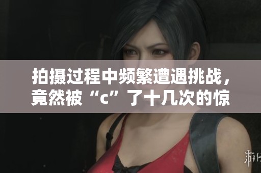 拍摄过程中频繁遭遇挑战，竟然被“c”了十几次的惊人经历