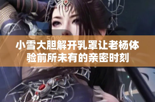 小雪大胆解开乳罩让老杨体验前所未有的亲密时刻