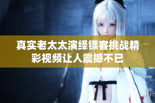 真实老太太演绎镖客挑战精彩视频让人震撼不已