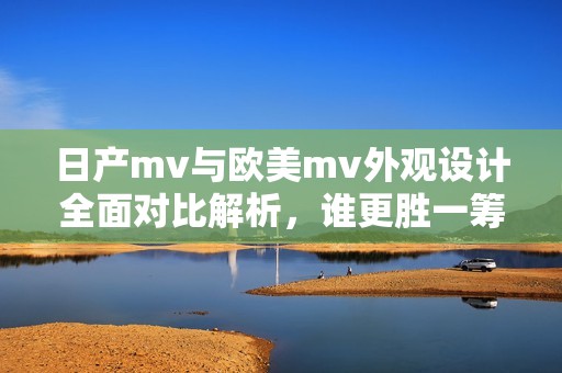 日产mv与欧美mv外观设计全面对比解析，谁更胜一筹