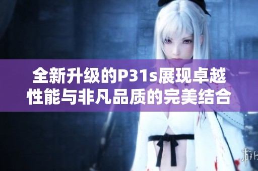 全新升级的P31s展现卓越性能与非凡品质的完美结合