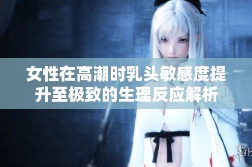 女性在高潮时乳头敏感度提升至极致的生理反应解析
