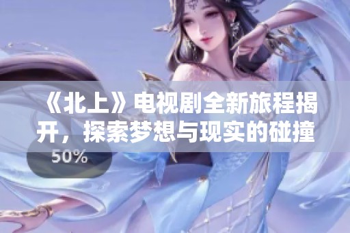 《北上》电视剧全新旅程揭开，探索梦想与现实的碰撞与抉择
