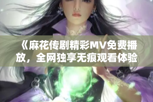 《麻花传剧精彩MV免费播放，全网独享无痕观看体验》