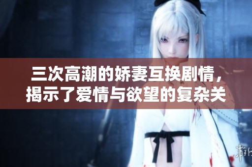 三次高潮的娇妻互换剧情，揭示了爱情与欲望的复杂关系