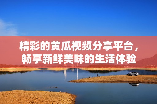 精彩的黄瓜视频分享平台，畅享新鲜美味的生活体验
