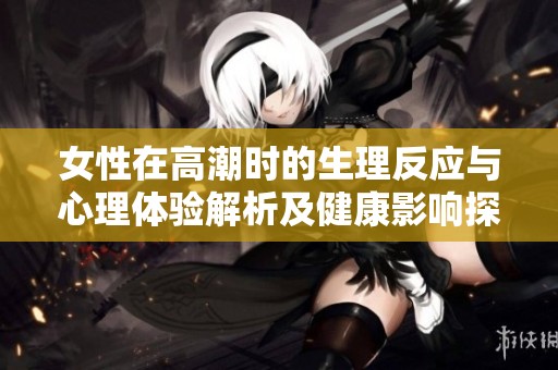 女性在高潮时的生理反应与心理体验解析及健康影响探讨