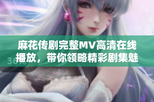 麻花传剧完整MV高清在线播放，带你领略精彩剧集魅力与感动