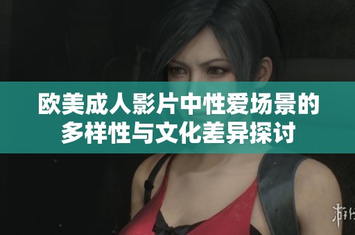 欧美成人影片中性爱场景的多样性与文化差异探讨